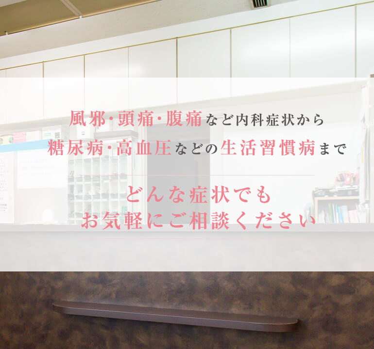 風邪・頭痛・腹痛など内科症状から糖尿病・高血圧などの生活習慣病までどんな症状でもお気軽にご相談ください